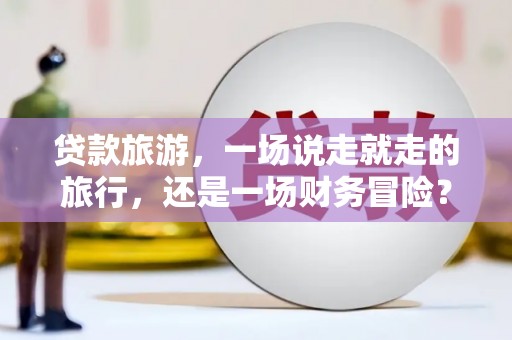 萍乡贷款旅游，一场说走就走的旅行，还是一场财务冒险？